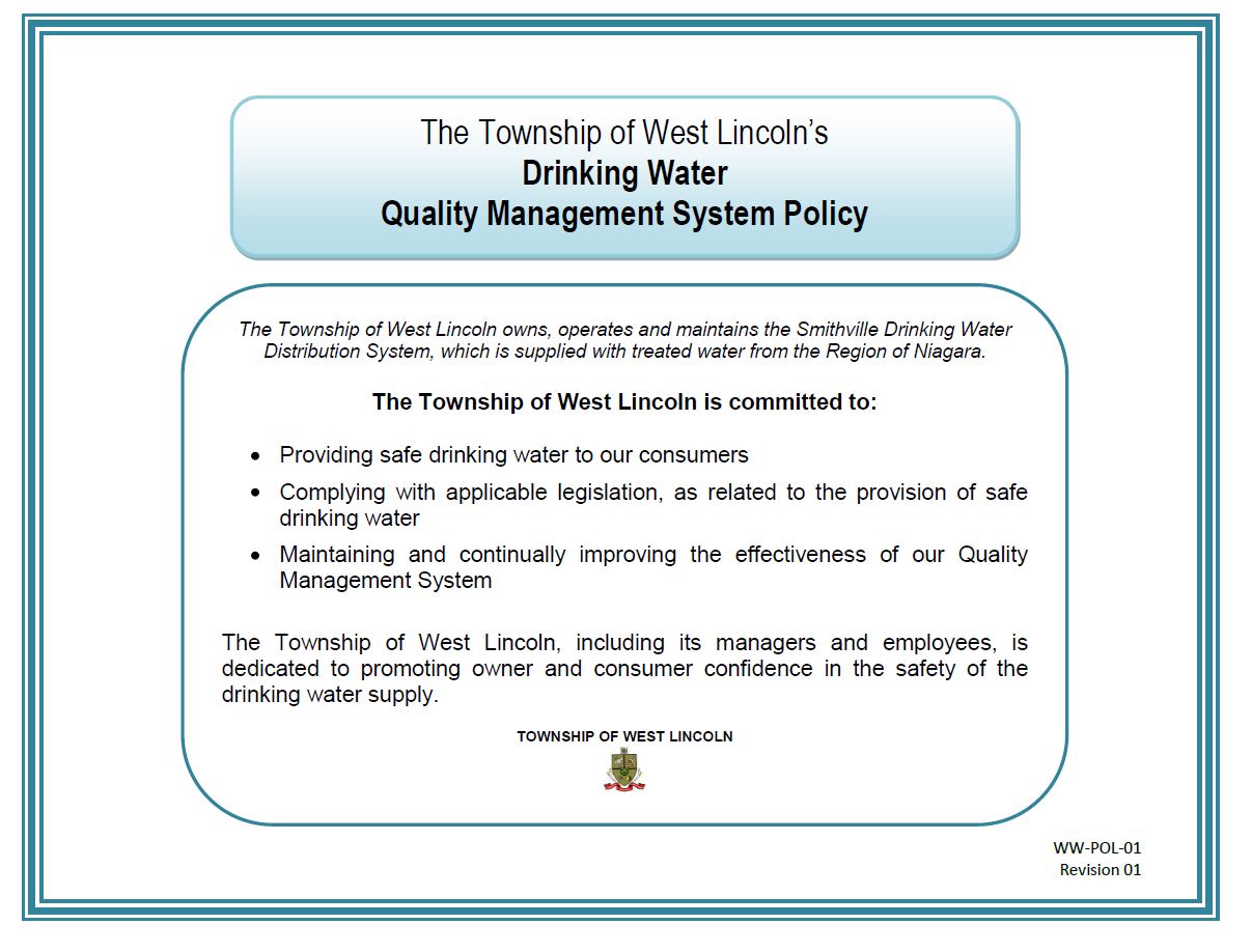 The Township of West Lincoln’s Drinking Water Quality Management System Policy The Township of West Lincoln’s Drinking Water Quality Management System Policy. The Township of West Lincoln owns, operates and maintains the Smithville Drinking Water Distribution System, which is supplied with treated water from the Region of Niagara. The Township of West Lincoln is committed to: Providing safe drinking water to our consumers; Complying with applicable legislation, as related to the provision of safe drinking water; Maintaining and continually improving the effectiveness of our Quality Management System. The Township of West Lincoln, including its managers and employees, is dedicated to promoting owner and consumer confidence in the safety of the drinking water supply. TOWNSHIP OF WEST LINCOLN WW-POL-01 Revision 01